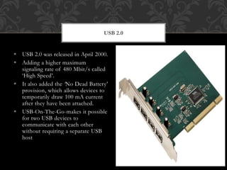  USB 2.0 was released in April 2000.
 Adding a higher maximum
signaling rate of 480 Mbit/s called
‘High Speed’.
 It also added the ‘No Dead Battery’
provision, which allows devices to
temporarily draw 100 mA current
after they have been attached.
 USB-On-The-Go-makes it possible
for two USB devices to
communicate with each other
without requiring a separate USB
host
USB 2.0
 