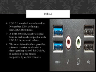  USB 3.0 standard was released in
November 2008, defining a
new Super-Speed mode.
 A USB 3.0 port, usually colored
blue, is backward compatible with
USB 2.0 devices and cables.
 The new Super-Speed bus provides
a fourth transfer mode with a
data signaling rate of 5.0 Gbit/s,
in addition to the modes
supported by earlier versions.
USB 3.0
 