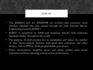  The JESD204 and the JESD204B are revision data converter serial
interface standard that were created through the Joint Electron Device
Engineering Council (JEDEC)
 JEDEC is accredited by ANSI and maintains liaisons with numerous
standards bodies throughout the world.
 The purpose of their creation was to standardize and reduce the number
of data inputs/outputs between high-speed data converters and other
devices, such as FPGAs (field-programmable gate arrays).
 Fewer interconnects simplifies layout and allows smaller form factor
realization without impacting overall system performance.
JESD 204
 