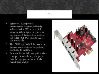  Peripheral Component
Interconnect Express, officially
abbreviated as PCI-e, is a high
speed serial computer expansion
bus standard designed to replace
the older PCI, PCI-X, and AGP
bus standards.
 The PCI Express link between two
devices can consist of anywhere
from one to 32 lanes.
 In a multi-lane link, the packet data
is striped across lanes, and peak
data throughput scales with the
overall link width.
PCI
 