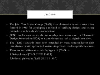 o The Joint Test Action Group (JTAG) is an electronics industry association
formed in 1985 for developing a method of verifying designs and testing
printed circuit boards after manufacture.
o JTAG implements standards for on-chip instrumentation in Electronic
Design Automation (EDA) as a complementary tool to digital simulation.
o The JTAG standards have been extended by many semiconductor chip
manufacturers with specialized variants to provide vendor-specific features.
o There are two different standards/ types of JTAG i.e.
1.Daisy-chained JTAG (IEEE 1149.1)
2.Reduced pin count JTAG (IEEE 1149.7)
JTAG 1149
 