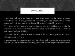I was able to learn a lot about the importance played by the Instrumentation
department in achieving successful functioning of any organization by this
opportunity of interning at the Control Instrumentation Department.
The future of the industrial automation environment holds the potential for
installation of many different networks that yield information to improve
operations and profitability.
The plethora of choices makes decisions difficult, It’s important to have a
strategy going forward.
Networks are proliferating, not only in offices and commercial environments
but also in factory aid manufacturing processes and throughout the enterprise.
CONCLUSION
 
