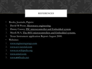 • Books, Journals, Papers:
1. David M Pozar, Microwave engineering.
2. Danny Causey, PIC microcontroller and Embedded system
3. Mazdi.M.A, The 8051 microcontrollers and Embedded systems.
4. Texas Instrument application Report-August 2000.
• Websites:
1. www.engineersgarage.com
2. www.avr-tutorial.com
3. www.en.wikipedia.org
4. www.atmel.com
5. www.avrfreaks.net
REFERENCES
 