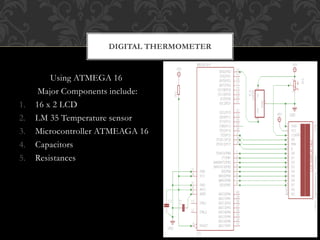 Using ATMEGA 16
Major Components include:
1. 16 x 2 LCD
2. LM 35 Temperature sensor
3. Microcontroller ATMEAGA 16
4. Capacitors
5. Resistances
DIGITAL THERMOMETER
 