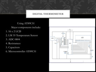 Using AT89C51
Major components include:
1. 16 x 2 LCD
2. LM 35 Temperature Sensor
3. ADC 0804
4. Resistances
5. Capacitors
6. Microcontroller AT89C51
DIGITAL THERMOMETER
 