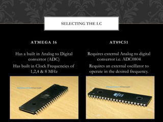 Has a built in Analog to Digital
convertor (ADC)
Has built in Clock Frequencies of
1,2,4 & 8 MHz
Requires external Analog to digital
convertor i.e. ADC0804
Requires an external oscillator to
operate in the desired frequency.
ATMEGA 16 AT89C51
SELECTING THE I.C
 