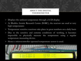  Displays the ambient temperature through a LCD display
 At Bhabha Atomic Research Centre (BARC), the reactors are used at very
high temperatures
 Temperature sensitive reactions take place in great numbers on a daily basis
 Due to the sensitive and extreme conditions of working, it becomes
impossible to physically measure the temperature using a regular
temperature measuring device.
 Hence a microcontroller operated temperature sensor is used.
ABOUT THE DIGITAL
THERMOMETER
 