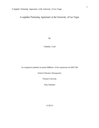 1
A Supplier Partnering Agreement at the University of Las Vegas
A suppliers Partnering Agreement at the University of Las Vegas
By
Christina Cecil
An assignment submitted in partial fulfillment of the requirement for MGT 608
School of Business Management
National University
Gary Solomon
11/28/15
 