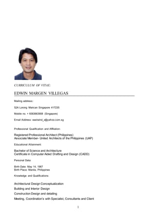 1
CURRICULUM OF VITAE:
EDWIN MARGEN VILLEGAS
Mailing address:
52A Lorong Marican Singapore 417235
Mobile no. + 6583663908 (Singapore)
Email Address: eastwind_v@yahoo.com.sg
Professional Qualification and Affiliation:
Registered Professional Architect (Philippines)
Associate Member- United Architects of the Philippines (UAP)
Educational Attainment:
Bachelor of Science and Architecture
Certificate in Computer Aided Drafting and Design (CADD)
Personal Data:
Birth Date: May 14, 1967
Birth Place: Manila, Philippines
Knowledge and Qualifications:
Architectural Design Conceptualization
Building and Interior Design
Construction Design and detailing
Meeting, Coordination’s with Specialist, Consultants and Client
 