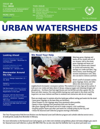 URBAN WATERSHEDS
ISSUE 19
FALL 2016
A STORMWATER MANAGEMENT
DIVISION PUBLICATION
THIS ISSUE
P.1	 We Need Your Help! 	
P.2	 Summer Internship
P.2	 Helping Make Runoff From Your 	
	 Property Cleaner
P.3	 Get Ready! The Streams & 		
	 Stormwater Competition
	 is Coming The City of Raleigh
We Need Your Help
Help keep grass clippings and
leaves off our streets and out of
our streams. Left in the street,
grass clippings and leaves not
only are an eyesore and a hazard
to cyclists and motorists, they
damage our creeks and lakes, clog
storm drains, cause flooding, and
increase maintenance costs. They
also can lead to citations and fines
Street runoff of rainwater washes
grass clippings, leaves, and other
debris into storm drains and
neighborhood stormwater conveyance systems. This material not only clogs up the system, it
ends up in our creeks and lakes where it decays, using up oxygen and releasing nitrogen and
phosphorous – fertilizers that feed algal blooms and can kill fish and other aquatic life. For
these and other reasons, City code prohibits leaving your yard waste in the street, and City
inspectors can issue citations and fines to residents and contractors who do not comply.
There are simple ways to maintain attractive landscapes without casting yard waste into the street:
•	Leave grass clippings on the lawn (they are fertilizer);
•	Direct mowers to cast clippings away from pavements when possible;
•	Sweep or blow clippings from pavements back onto the lawn;
•	Mix grass clippings with leaves and soil to make compost, a soil conditioner;
•	Properly prepare leaves and other yard waste for curbside pickup by the City; and
•	Utilize the Seasonal Leaf Collection program starting in November.
The City’s Transportation Field Services Division runs the Seasonal Loose Leaf Collection program and curbside collection service over a
12-week period, usually from November to February.
For more information on the Seasonal Loose Leaf program, up-to-date route schedules and guidelines, please visit www.raleighnc.gov, search
for: Seasonal Loose Leaf Collection or phone 919-996-3720. You can also view what the SodFather has to say about yard waste here.
PAGE 1
Looking Ahead
Annual Seasonal Loose Leaf
Collection typically - November to
mid-February
Curbside Collection of Used
Cooking Oil and Grease
November 1st – January 15th
Stormwater Around
the City
Sparkcon Raleigh September 15 –
18, 2016
Raleigh’s Neighborhood Exchange
10/17/16
Fall Stormwater Volunteer Stream
Monitoring Workshop – 10/15/16
Registration is now open
Volunteer with the Stormwater
Division at the Fall Foster-a-Stream
Cleanup – 10/22/16 – location
TBD email
StormwaterVolunteer@raleighnc.gov
or phone 919-996-3940 for more
information.
MORE INFO
P.4	 Contact Information
raleighnc.gov
 