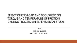 EFFECT OF END LOAD AND TOOL SPEED ON
TORQUE AND TEMPERATURE OF FRICTION
DRILLING PROCESS: AN EXPERIMENTAL STUDY
BY:
VARUN KUMAR
SHYAMAL SATODIA
 