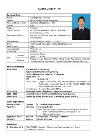 CURRICULUM VITAE
Personal Data
Name Eric Pangihutan Limbong
Degree Bachelor in Mechanical Engineering
Place and Date of Birth Sidikalang, 14 September 1990
Gender Male
Religion Protestant
Current Address
Permanent Address
Jln. Kesatuan, Kukusan RT. 002/01, No. 50D
Kec. Beji, Depok, 16425
Pancuran, Kel. Bintang Hulu, Kec. Sidikalang, Kab.
Dairi, Indonesia
Mobile Phone +62 82311244134 / +62 82311229635
Email eric.limbong@yahoo.com , eric.limbong@gmail.com
Marital Status Single
Height/Weight 175 cm/64 kg
Nationality Indonesia
Skill
Language
Indonesian : Active
English : Active
Software
Windows, Linux, Microsoft Office (Word, Excel, PowerPoint), Mathlab,
LabView, National Instrument, Coolpack, Energy Plus, Google SketchUp,
Education History
2008 – 2015 S1 – Mechanical Engineering
Department of Mechanical Engineering
Faculty of Engineering, University of Indonesia
Depok, West Java
GPA : 2.88 of 4.00
Thesis Topic : Design, Construction, and Testing Energy Consumption on
Refrigerator Household Based on SNI ISO/IEC 17025:2008
With Test Methods SNI ISO 15502:2009
Thesis Advisor : Dr.-Ing. Ir. Nasruddin M.Eng
2005 – 2008 Senior High School, SMA Negeri 2 Balige, North Sumatra
2002 – 2005 Junior High School, SMP Negeri 1 Sidikalang, North Sumatra
1996 – 2002 Elementary School, SDN No. 030279 Sidikalang, North Sumatra
Work Experiences
February 2015 –
April 2015
Engineer
Internship
PT. LG Electronics Indonesia
Tangerang, Banten
Topic : Testing Energy Consumption on Refrigerator Household
With Test Methods SNI ISO 15502:2009 PT. LG
Electronics Indonesia
September 2014 –
June 2015
Research
Assistant
Refrigeration Laboratory – DTM FTUI
Depok, West Java
Workshop
6 – 7 October 2014 ISO/IEC 17025 Laboratory Management Systems Awareness Course
PT. Bika Solusi Perdana
 