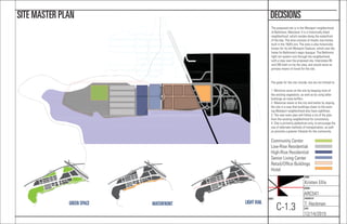 NAME:
Kristen Ellis
COURSE:
ARC541
CHECKED BY:
T. Heckman
DATE:
12/14/2015
SHEET:
C-1.3
DECISIONSSITE MASTER PLAN
The proposed site is in the Westport neighborhood
of Baltimore, Maryland. It is a historically black
neighborhood, which resides along the waterfront
of the bay. The area consists of mostly row homes,
built in the 1920’s era. The area is also historically
known for its old Westport Stadium, which was the
home for Baltimore’s negro leaugue. The Baltimore
light rail system runs through the neighborhood,
with a stop near the proposed site. Interstates 95
and 295 both run by the area, and would serve as
primary means of travel for the site.
The goals for the site include, but are not limited to:
1. Minimize noise on the site by keeping most of
the existing vegetation, as well as by using taller
buildings as noise buffers.
2. Maximize views to the city and harbor by sloping
the site in a way that buildings closer to the exist-
ing Westport neighborhood also have sightlines.
3. The new town plan will follow a lot of the plan
from the existing neighborhood for consistency.
4. Site is primarily pedestrian-only, to encourage the
use of alternate methods of transportation, as well
as promote a greener lifestyle for the community.
Community Center
Low-Rise Residential
High-Rise Residential
Senior Living Center
Retail/Ofﬁce Buildings
Hotel
GREEN SPACE WATERFRONT LIGHT RAIL
 