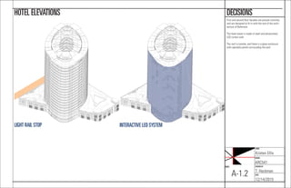 NAME:
Kristen Ellis
COURSE:
ARC541
CHECKED BY:
T. Heckman
DATE:
12/14/2015
SHEET:
A-1.2
DECISIONSHOTEL ELEVATIONS
First and second ﬂoor facades are precast concrete,
and are designed to ﬁt in with the rest of the archi-
tecture of Baltimore.
The hotel tower is made of steel and photovoltaic
LED curtain wall.
The roof is conrete, and there is a glass enclosure
with operable panels surrounding the pool.
INTERACTIVE LED SYSTEMLIGHT RAIL STOP
 
