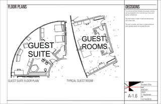 NAME:
Kristen Ellis
COURSE:
ARC541
CHECKED BY:
T. Heckman
DATE:
12/14/2015
SHEET:
A-1.6
DECISIONSFLOOR PLANS
First and second ﬂoor facades are precast concrete,
and are designed to ﬁt in with the rest of the archi-
tecture of Baltimore.
The hotel tower is made of steel and photovoltaic
LED curtain wall.
The roof is conrete, and there is a glass enclosure
with operable panels surrounding the pool.
GUEST
SUITE
TYPICAL GUEST ROOMGUEST SUITE FLOOR PLAN
GUEST
ROOMS
 