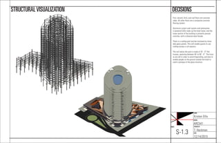 NAME:
Kristen Ellis
COURSE:
ARC541
CHECKED BY:
T. Heckman
DATE:
12/14/2015
SHEET:
S-1.3
DECISIONSSTRUCTURALVISUALIZATION
First, second, third, and roof ﬂoors are concrete
slabs. All other ﬂoors are a composite concrete
ﬂooring system.
Aluminum curtain wall system with photovolta-
ic-powered LEDs make up the hotel tower, and the
lower portion of the building is primarily precast
concrete, with a classical-style facade.
There is a rooftop pool and bar enclosed by move-
able glass panels. This will enable guests to use
rooftop terrace in all seasons.
The roof above the pool is made of 25’ - 0” ﬁnk
trusses, spanning between 40’ to 90’ - 0”. The truss-
es are tall in order to avoid ﬁreprooﬁng, and also to
enable people on the ground outside the hotel to
catch a glimpse of the glass structure.
 