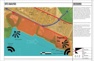 NAME:
Kristen Ellis
COURSE:
ARC541
CHECKED BY:
T. Heckman
DATE:
12/14/2015
SHEET:
C-1.2
DECISIONSSITEANALYSIS
View to harbor
View to
downtown
Baltimore
Noise from
industrial
Noise from Interstate
Existing trees/
vegetation
Existing
vegetation
Proposed
Site
Westport
Residential
The proposed site is in the Westport neighborhood
of Baltimore, Maryland. It is a historically black
neighborhood, which resides along the waterfront
of the bay. The area consists of mostly row homes,
built in the 1920’s era. The area is also historically
known for its old Westport Stadium, which was the
home for Baltimore’s negro leaugue. The Baltimore
light rail system runs through the neighborhood,
with a stop near the proposed site. Interstates 95
and 295 both run by the area, and would serve as
primary means of travel for the site.
The goals for the site include, but are not limited to:
1. Minimize noise on the site by keeping most of
the existing vegetation, as well as by using taller
buildings as noise buffers.
2. Maximize views to the city and harbor by sloping
the site in a way that buildings closer to the exist-
ing Westport neighborhood also have sightlines.
3. The new town plan will follow a lot of the plan
from the existing neighborhood for consistency.
4. Site is primarily pedestrian-only, to encourage the
use of alternate methods of transportation, as well
as promote a greener lifestyle for the community.
 