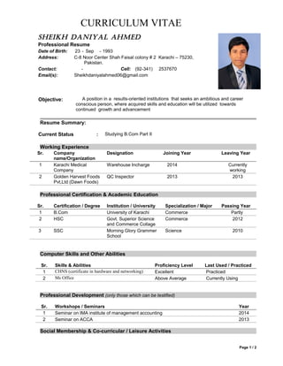 CURRICULUM VITAE
Sheikh Daniyal ahmeD
Professional Resume
Date of Birth: 23 - Sep - 1993
Address: C-8 Noor Center Shah Faisal colony # 2 Karachi – 75230,
Pakistan.
Contact: - Cell: (92-341) 2537670
Email(s): Sheikhdaniyalahmed06@gmail.com
Objective: A position in a results-oriented institutions that seeks an ambitious and career
conscious person, where acquired skills and education will be utilized towards
continued growth and advancement
Resume Summary:
Current Status : Studying B.Com Part II
Working Experience
Sr. Company
name/Organization
Designation Joining Year Leaving Year
1 Karachi Medical
Company
Warehouse Incharge 2014 Currently
working
2 Golden Harvest Foods
Pvt,Ltd (Dawn Foods)
QC Inspector 2013 2013
Professional Certification & Academic Education
Sr. Certification / Degree Institution / University Specialization / Major Passing Year
1 B.Com University of Karachi Commerce Partly
2 HSC Govt. Superior Science
and Commerce Collage
Commerce 2012
3 SSC Morning Glory Grammer
School
Science 2010
Computer Skills and Other Abilities
Sr. Skills & Abilities Proficiency Level Last Used / Practiced
1 CHNS (certificate in hardware and networking) Excellent Practiced
2 Ms Office Above Average Currently Using
Professional Development (only those which can be testified)
Sr. Workshops / Seminars Year
1 Seminar on IMA institute of management accounting 2014
2 Seminar on ACCA 2013
Social Membership & Co-curricular / Leisure Activities
Page 1 / 2
 