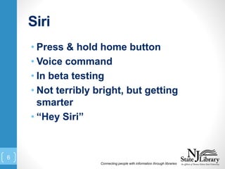 Siri
• Press & hold home button
• Voice command
• In beta testing
• Not terribly bright, but getting
smarter
• “Hey Siri”
Connecting people with information through libraries
6
 