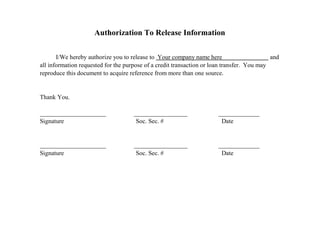 Authorization To Release Information
I/We hereby authorize you to release to Your company name here and
all information requested for the purpose of a credit transaction or loan transfer. You may
reproduce this document to acquire reference from more than one source.
Thank You.
_____________________ _________________ _____________
Signature Soc. Sec. # Date
_____________________ _________________ _____________
Signature Soc. Sec. # Date
 