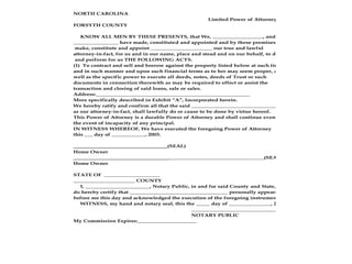 NORTH CAROLINA
Limited Power of Attorney
FORSYTH COUNTY
KNOW ALL MEN BY THESE PRESENTS, that We, __________________, and
________________ have made, constituted and appointed and by these premises
make, constitute and appoint ______________________ our true and lawful
attorney-in-fact, for us and in our name, place and stead and on our behalf, to do
and perform for us THE FOLLOWING ACTS.
(1) To contract and sell and borrow against the property listed below at such times
and in such manner and upon such financial terms as to her may seem proper, as
well as the specific power to execute all deeds, notes, deeds of Trust or such
documents in connection therewith as may be required to effect or assist the
transaction and closing of said loans, sale or sales.
Address:_______________________________________________________
More specifically described in Exhibit “A”, Incorporated herein.
We hereby ratify and confirm all that the said _______________________________
as our attorney-in-fact, shall lawfully do or cause to be done by virtue hereof.
This Power of Attorney is a durable Power of Attorney and shall continue even in
the event of incapacity of any principal.
IN WITNESS WHEREOF, We have executed the foregoing Power of Attorney
this ___ day of ____________, 2003.
(SEAL)
Home Owner
__________________________________(SEAL)
Home Owner
STATE OF ____________________
______________________ COUNTY
I, _______________________, Notary Public, in and for said County and State,
do hereby certify that ___________________________________ personally appeared
before me this day and acknowledged the execution of the foregoing instrument.
WITNESS, my hand and notary seal, this the _____ day of _______________, 2002.
__________________________________
NOTARY PUBLIC
My Commission Expires:_____________________
 