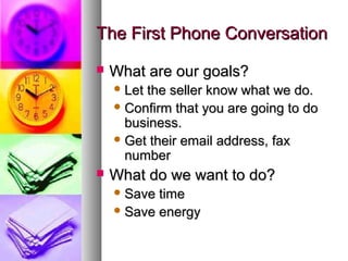The First Phone ConversationThe First Phone Conversation
 What are our goals?What are our goals?
 Let the seller know what we do.Let the seller know what we do.
 Confirm that you are going to doConfirm that you are going to do
business.business.
 Get their email address, faxGet their email address, fax
numbernumber
 What do we want to do?What do we want to do?
 Save timeSave time
 Save energySave energy
 
