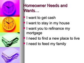 Homeowner Needs andHomeowner Needs and
Wants…Wants…
 I want to get cashI want to get cash
 I want to stay in my houseI want to stay in my house
 I want you to refinance myI want you to refinance my
mortgagemortgage
 I need to find a new place to liveI need to find a new place to live
 I need to feed my familyI need to feed my family
 