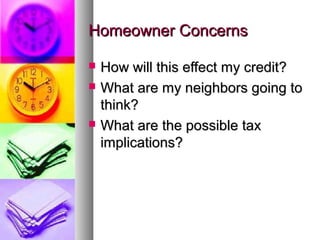 Homeowner ConcernsHomeowner Concerns
 How will this effect my credit?How will this effect my credit?
 What are my neighbors going toWhat are my neighbors going to
think?think?
 What are the possible taxWhat are the possible tax
implications?implications?
 