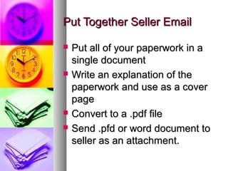 Put Together Seller EmailPut Together Seller Email
 Put all of your paperwork in aPut all of your paperwork in a
single documentsingle document
 Write an explanation of theWrite an explanation of the
paperwork and use as a coverpaperwork and use as a cover
pagepage
 Convert to a .pdf fileConvert to a .pdf file
 Send .pfd or word document toSend .pfd or word document to
seller as an attachment.seller as an attachment.
 