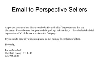 Email to Perspective Sellers
As per our conversation, I have attached a file with all of the paperwork that we
discussed. Please be sure that you read the package in its entirety. I have included a brief
explanation of all of the documents as the first page.
If you should have any questions please do not hesitate to contact our office.
Sincerely,
Robert Marshall
The Reid Group LTD LLC
336-995-3527
 