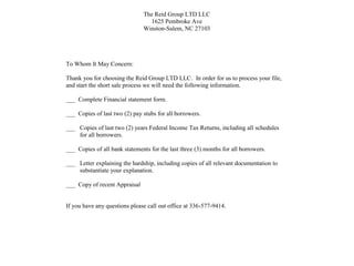 The Reid Group LTD LLC
1625 Pembroke Ave
Winston-Salem, NC 27103
To Whom It May Concern:
Thank you for choosing the Reid Group LTD LLC. In order for us to process your file,
and start the short sale process we will need the following information.
___ Complete Financial statement form.
___ Copies of last two (2) pay stubs for all borrowers.
___ Copies of last two (2) years Federal Income Tax Returns, including all schedules
for all borrowers.
___ Copies of all bank statements for the last three (3) months for all borrowers.
___ Letter explaining the hardship, including copies of all relevant documentation to
substantiate your explanation.
___ Copy of recent Appraisal
If you have any questions please call out office at 336-577-9414.
 