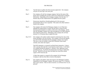 THE PROCESS
Day 1: Visit the house to gather all of the necessary paperwork. Our company
will put a for sale sign in the front yard.
Day 2: Our company will call the mortgage company, find out the name of the
person who is handling the account, and fax the Authorization to Release
Information. Depending on the mortgage company, this may take 1-3
business days for the Authorization to be updated into the system.
Day 3: Homeowner should have finished gathering all of the necessary
documentation that we have requested. This needs to be either mailed or
faxed to the company.
Day 4: Our company will contact the Mortgage company to see if they have
uploaded the authorization to release and ask them to send all of the
necessary documentation to conduct a short sale on the property. At this
time the Mortgage Company may order and appraisal or an BPO (Brokers
Price Opinion) of the house. Depending on the company this will take
between 5 to 10 business days to gather this data.
Day 10-15 Our company will conduct market research to determine the value of the
house and begin to line up investors. Our company will also put together
any and all other information that the mortgage company may request.
This may or may not include a mock HUD statement, home repair
estimate, and a short sale request.
The HUD statement is a receipt for an Real-Estate transaction. It shows
who is paying what and who is receiving how much money. It will show
our company paying all expenses i.e. attorney’s fees, appraisals, taxes,
recording fees etc. It will show the homeowner receiving no funds from
the sale. The HUD will also show the banks how much they should
expect to NET from the sale.
A Short Sale request is a request by the company for the Mortgage
Company to take less that what is owed on the property.
Day 16 Our company will submit a short sale request to the Mortgage Company.
Depending on the Mortgage Company, this process takes 5 to 15 business
days to get a answer. Once we have an answer, we will know how we can
proceed.
*Days are considered business days not calendar days.
*This process is accurate but not guaranteed.
 