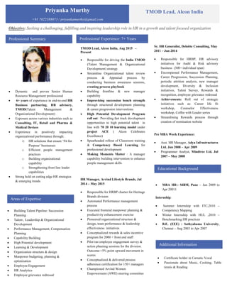 Priyanka Murthy
+91 7022388073 / priyankamurthy@gmail.com
TMOD Lead, Alcon India
Professional Summary
 Dynamic and proven Senior Human
Resource Management professional
 6+ years of experience in end-to-end HR
Business partnering, HR advisory,
TMOD(Talent Management &
Organizational Development)
 Exposure across various industries such as
Consulting, IT, Retail and Pharma &
Medical Devices
 Experience in positively impacting
organizational performance through:
o HR solutions that ensure ‘Fit for
Purpose’ businesses
o Efficient people management
practices
o Building organizational
capability
o Strengthening front line leader
capabilities
 Strong hold on cutting edge HR strategies
& emerging trends
Professional Experience: 7+ Years
Educational Background
Areas of Expertise
 Building Talent Pipeline: Succession
Planning
 Talent , Leadership & Organizational
Development
 Performance Management, Compensation
Planning
 Capability Building
 High Potential development
 Learning & Development
 Organization structure & design
 Manpower budgeting, planning &
optimization
 Employee Engagement
 HR Analytics
 Employee grievance redressal
Objective: Seeking a challenging, fulfilling and inspiring leadership role in HR in a growth and talent focused organization
TMOD Lead, Alcon India, Aug 2015 –
Present
 Responsible for driving the India TMOD
(Talent Management & Organizational
Development) strategy
 Streamline Organizational talent review
process & Appraisal process by
conducting business awareness sessions,
creating process playbook
 Building frontline & new manager
capability
 Improvising succession bench strength
through structured development planning
& career progression interventions
 High Potential Development Program
roll out : Providing fast track development
opportunities to high potential talent in
line with 70 20 10 learning model under
project ACE ( Alcon Celebrates
Excellence)
 Spearheaded rollout of Classroom training
& Competency Based Learning for
professional development
 Making Moments Matter : A manager
capability building intervention to enhance
people management skills
HR Manager, Arvind Lifestyle Brands, Jul
2014 – May 2015
 Responsible for HRBP charter for Heritage
Brands division
 Automated Performance management
process
 Executed frontend manpower planning &
productivity enhancement exercise
 Pioneered organizational structure &
design, team performance & leadership
effectiveness initiatives
 Conceptualized rewards & sales incentive
program for 2000 + front end staff
 Pilot ran employee engagement survey &
action planning sessions for the division.
Outcome:+5% point upward movement in
scores
 Conceptualized & delivered process
adherence certification for 150+ managers
 Championed Arvind Women
Empowerment (AWE) steering committee
Sr. HR Generalist, Deloitte Consulting, May
2011 – Jun 2014
 Responsible for HRBP, HR advisory
initiatives for Audit & Risk advisory
business (300+ individual span)
 Encompassed Performance Management,
Career Progression, Succession Planning,
periodic attrition analysis, new manager
development, Diversity & Inclusion
initiatives, Talent Survey, Rewards &
recognition, employee grievance redressal
 Achievements: Roll out of strategic
initiatives such as: Career life fit
workshop, Counselor Effectiveness
workshop, Coffee with Leader series
 Streamlining Rewards process through
creation of nomination website
Pre MBA Work Experience:
 Asst. HR Manager, Adya Infrastructures
Ltd. Jun 2008 – Apr 2009
 Programmer Analyst, Mindtree Ltd. Jul
2007 – May 2008
 MBA HR : SIBM, Pune – Jun 2009 to
Apr 20011
Internship:
 Summer Internship with ITC,2010 –
Competency Mapping
 Winter Internship with HUL ,2010 –
Benchmarking HR practices
 B.E. (EEE) : Sathyabama University,
Chennai – Aug 2003 to Apr 2007
Additional Information
 Certificate holder in Carnatic Vocal
 Passionate about Music, Cooking, Table
tennis & Reading
 