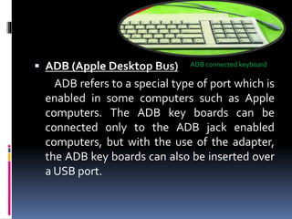  ADB (Apple Desktop Bus)
ADB refers to a special type of port which is
enabled in some computers such as Apple
computers. The ADB key boards can be
connected only to the ADB jack enabled
computers, but with the use of the adapter,
the ADB key boards can also be inserted over
a USB port.
ADB connected keyboard
 