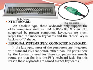  XT KEYBOARD:
An obsolete type, these keyboards only support the
older computers such as IBM 8086/8088, XT-286. Not
supported by present computers, keyboards are much
larger than the modern keyboards and the “Enter” key is
backward-”L” shaped.
 PERSONAL SYSTEMS (PS/2) CONNECTED KEYBOARD:
In the late 1990, most of the computers are integrated
with standard PS/2 connector, rather than USB ports, there
by the keyboards used for these computers are usually
round pin that fits into the PS/2 keyboard jack. For this
reason these keyboards are named as PS/2 keyboards.
Xt keyboard
PS/2 connector
 