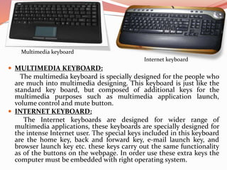  MULTIMEDIA KEYBOARD:
The multimedia keyboard is specially designed for the people who
are much into multimedia designing. This keyboard is just like the
standard key board, but composed of additional keys for the
multimedia purposes such as multimedia application launch,
volume control and mute button.
 INTERNET KEYBOARD:
The Internet keyboards are designed for wider range of
multimedia applications, these keyboards are specially designed for
the intense Internet user. The special keys included in this keyboard
are the home key, back and forward key, e-mail launch key, and
browser launch key etc. these keys carry out the same functionality
as of the buttons on the webpage. In order use these extra keys the
computer must be embedded with right operating system.
Multimedia keyboard
Internet keyboard
 