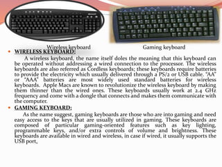  WIRELESS KEYBOARD:
A wireless keyboard, the name itself doles the meaning that this keyboard can
be operated without addressing a wired connection to the processor. The wireless
keyboards are also referred as Cordless keyboards; these keyboards require batteries
to provide the electricity which usually delivered through a PS/2 or USB cable. “AA”
or “AAA” batteries are most widely used standard batteries for wireless
keyboards. Apple Macs are known to revolutionize the wireless keyboard by making
them thinner than the wired ones. These keyboards usually work at 2.4 GHz
frequency and come with a dongle that connects and makes them communicate with
the computer.
 GAMING KEYBOARD:
As the name suggest, gaming keyboards are those who are into gaming and need
easy access to the keys that are usually utilized in gaming. These keyboards are
composed of particular gaming-oriented features such as key lighting,
programmable keys, and/or extra controls of volume and brightness. These
keyboards are available in wired and wireless, in case if wired, it usually supports the
USB port.
Gaming keyboardWireless keyboard
 