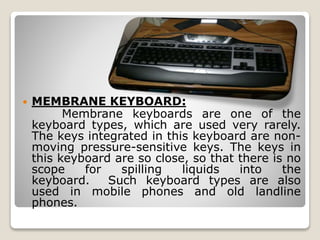  MEMBRANE KEYBOARD:
Membrane keyboards are one of the
keyboard types, which are used very rarely.
The keys integrated in this keyboard are non-
moving pressure-sensitive keys. The keys in
this keyboard are so close, so that there is no
scope for spilling liquids into the
keyboard. Such keyboard types are also
used in mobile phones and old landline
phones.
 