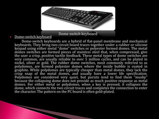  Dome-switch keyboard
Dome-switch keyboards are a hybrid of flat-panel membrane and mechanical
keyboards. They bring two circuit board traces together under a rubber or silicone
keypad using either metal "dome" switches or polyester formed domes. The metal
domes switches are formed pieces of stainless steel that, when compressed, give
the user a crisp, positive tactile feedback. These metal types of dome switches are
very common, are usually reliable to over 5 million cycles, and can be plated in
nickel, silver or gold. The rubber dome switches, most commonly referred to as
polydomes, are formed polyester domes where the inside bubble is coated in
graphite. While polydomes are typically cheaper than metal domes, they lack the
crisp snap of the metal domes, and usually have a lower life specification.
Polydomes are considered very quiet, but purists tend to find them "mushy"
because the collapsing dome does not provide as much positive response as metal
domes. For either metal or polydomes, when a key is pressed, it collapses the
dome, which connects the two circuit traces and completes the connection to enter
the character. The pattern on the PC board is often gold-plated.
Dome switch keyboard
 