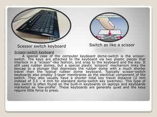  Scissor-switch keyboard
A special case of the computer keyboard dome-switch is the scissor-
switch. The keys are attached to the keyboard via two plastic pieces that
interlock in a "scissor"-like fashion, and snap to the keyboard and the key. It
still uses rubber domes, but a special plastic 'scissors' mechanism links the
keycap to a plunger that depresses the rubber dome with a much shorter
travel than the typical rubber dome keyboard. Typically scissor-switch
keyboards also employ 3-layer membranes as the electrical component of the
switch. They also usually have a shorter total key travel distance (2 mm
instead of 3.5 – 4 mm for standard dome-switch key switches). This type of
key switch is often found on the built-in keyboards on laptops and keyboards
marketed as 'low-profile'. These keyboards are generally quiet and the keys
require little force to press.
Scessor switch keyboard Switch as like a scissor
 