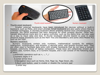  Thumb-sized keyboard:
Smaller external keyboards have been introduced for devices without a built-in
keyboard, such as PDAs, and smart phones. Small keyboards are also useful where there is
a limited workspace. A chorded keyboard allows pressing several keys simultaneously. For
example, the GKOS keyboard has been designed for small wireless devices. Other two-
handed alternatives more akin to a game controller, such as the Alpha Grip, are also used
as a way to input data and text. A thumb keyboard (thumb board) is used in some
personal digital assistants such as the Palm Treo and BlackBerry and some Ultra-Mobile PCs
such as the OQO.
 Numeric keyboard:
Numeric keyboards contain only numbers, mathematical symbols for addition,
subtraction, multiplication, and division, a decimal point, and several function keys. They
are often used to facilitate data entry with smaller keyboards that do not have a numeric
keypad, commonly those of laptop computers. These keys are collectively known as a
numeric pad, numeric keys, or a numeric keypad, and it can consist of the following types
of keys:
1.arithmetic operators such as +, -, *, /
2.numeric digits 0–9
3.cursor arrow keys
4.Navigation keys such as Home, End, Page Up, Page Down, etc.
5.Num Lock button, used to enable or disable the numeric pad
6.enter key
Thumb sized keyboard Numerc keyboard
 