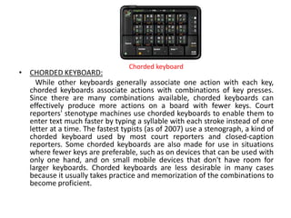 • CHORDED KEYBOARD:
While other keyboards generally associate one action with each key,
chorded keyboards associate actions with combinations of key presses.
Since there are many combinations available, chorded keyboards can
effectively produce more actions on a board with fewer keys. Court
reporters' stenotype machines use chorded keyboards to enable them to
enter text much faster by typing a syllable with each stroke instead of one
letter at a time. The fastest typists (as of 2007) use a stenograph, a kind of
chorded keyboard used by most court reporters and closed-caption
reporters. Some chorded keyboards are also made for use in situations
where fewer keys are preferable, such as on devices that can be used with
only one hand, and on small mobile devices that don't have room for
larger keyboards. Chorded keyboards are less desirable in many cases
because it usually takes practice and memorization of the combinations to
become proficient.
Chorded keyboard
 