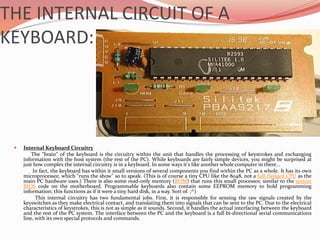 THE INTERNAL CIRCUIT OF A
KEYBOARD:
 Internal Keyboard Circuitry
The "brain" of the keyboard is the circuitry within the unit that handles the processing of keystrokes and exchanging
information with the host system (the rest of the PC). While keyboards are fairly simple devices, you might be surprised at
just how complex the internal circuitry is in a keyboard. In some ways it's like another whole computer in there...
In fact, the keyboard has within it small versions of several components you find within the PC as a whole. It has its own
microprocessor, which "runs the show" so to speak. (This is of course a tiny CPU like the 8048, not a full-fledged CPU as the
main PC hardware uses.) There is also some read-only memory (ROM) that runs this small processor, similar to the system
BIOS code on the motherboard. Programmable keyboards also contain some EEPROM memory to hold programming
information; this functions as if it were a tiny hard disk, in a way. Sort of. ;^)
This internal circuitry has two fundamental jobs. First, it is responsible for sensing the raw signals created by the
keyswitches as they make electrical contact, and translating them into signals that can be sent to the PC. Due to the electrical
characteristics of keystrokes, this is not as simple as it sounds. Second, it handles the actual interfacing between the keyboard
and the rest of the PC system. The interface between the PC and the keyboard is a full bi-directional serial communications
line, with its own special protocols and commands.
 