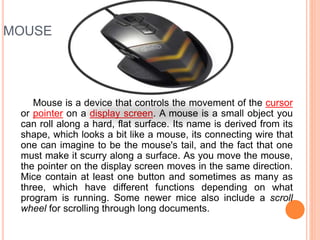 MOUSE
Mouse is a device that controls the movement of the cursor
or pointer on a display screen. A mouse is a small object you
can roll along a hard, flat surface. Its name is derived from its
shape, which looks a bit like a mouse, its connecting wire that
one can imagine to be the mouse's tail, and the fact that one
must make it scurry along a surface. As you move the mouse,
the pointer on the display screen moves in the same direction.
Mice contain at least one button and sometimes as many as
three, which have different functions depending on what
program is running. Some newer mice also include a scroll
wheel for scrolling through long documents.
 