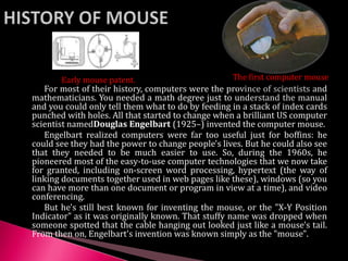 For most of their history, computers were the province of scientists and
mathematicians. You needed a math degree just to understand the manual
and you could only tell them what to do by feeding in a stack of index cards
punched with holes. All that started to change when a brilliant US computer
scientist namedDouglas Engelbart (1925–) invented the computer mouse.
Engelbart realized computers were far too useful just for boffins: he
could see they had the power to change people's lives. But he could also see
that they needed to be much easier to use. So, during the 1960s, he
pioneered most of the easy-to-use computer technologies that we now take
for granted, including on-screen word processing, hypertext (the way of
linking documents together used in web pages like these), windows (so you
can have more than one document or program in view at a time), and video
conferencing.
But he's still best known for inventing the mouse, or the "X-Y Position
Indicator" as it was originally known. That stuffy name was dropped when
someone spotted that the cable hanging out looked just like a mouse's tail.
From then on, Engelbart's invention was known simply as the "mouse".
Early mouse patent. The first computer mouse
 