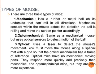 TYPES OF MOUSE:
 There are three basic types of mice:
1.Mechanical: Has a rubber or metal ball on its
underside that can roll in all directions. Mechanical
sensors within the mouse detect the direction the ball is
rolling and move the screen pointer accordingly.
2.Optomechanical: Same as a mechanical mouse,
but uses optical sensors to detect motion of the ball.
3.Optical: Uses a laser to detect the mouse's
movement. You must move the mouse along a special
mat with a grid so that the optical mechanism has a frame
of reference. Optical mice have no mechanical moving
parts. They respond more quickly and precisely than
mechanical and optomechanical mice, but they are also
more expensive.
 