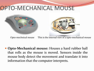 OPTO-MECHANICAL MOUSE
 Opto-Mechanical mouse: Houses a hard rubber ball
that rolls as the mouse is moved. Sensors inside the
mouse body detect the movement and translate it into
information that the computer interprets.
This is the internal view of a opto-mechanical mouseOpto-mechnical mouse
 