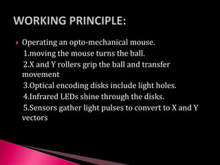  Operating an opto-mechanical mouse.
1.moving the mouse turns the ball.
2.X and Y rollers grip the ball and transfer
movement
3.Optical encoding disks include light holes.
4.Infrared LEDs shine through the disks.
5.Sensors gather light pulses to convert to X and Y
vectors
 