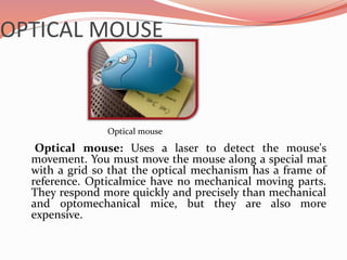 OPTICAL MOUSE
Optical mouse: Uses a laser to detect the mouse's
movement. You must move the mouse along a special mat
with a grid so that the optical mechanism has a frame of
reference. Opticalmice have no mechanical moving parts.
They respond more quickly and precisely than mechanical
and optomechanical mice, but they are also more
expensive.
Optical mouse
 