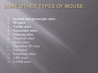 1. Inertial and gyroscopic mice
2. 3D mice
3. Tactile mice
4. Ergonomic mice
5. Gaming mice
6. Trackball mice
7. Stylus mice
8. Chordless 3D mice
9. Foot mice
10. Rotational mice
11. LED mice
12. LASER mice
 